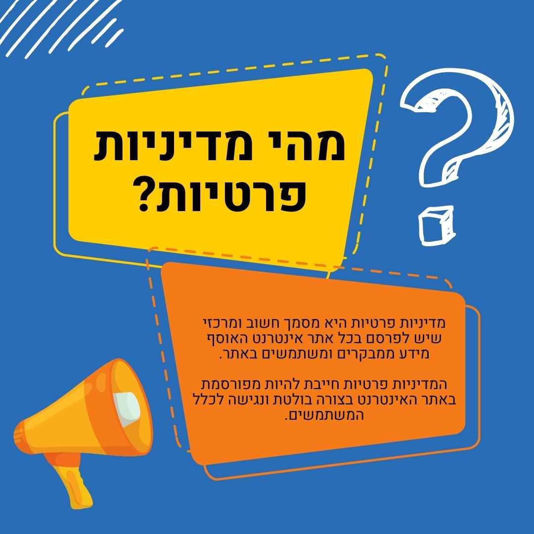 מהי מדיניות פרטיות? מדיניות פרטיות היא מסמך חשוב ומרכזי שיש לפרסם בכל אתר אינטרנט האוסף מידע ממבקרים ומשתמשים באתר. המדיניות פרטיות חייבת להיות מפורסמת באתר האינטרנט בצורה בולטת ונגישה לכלל המשתמשים.